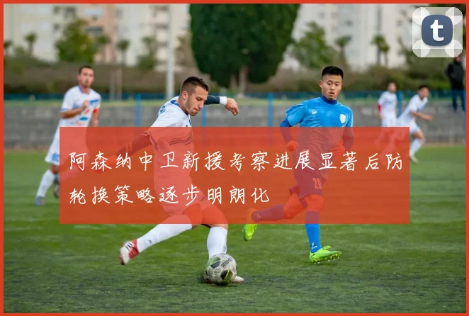 阿森纳中卫新援考察进展显著后防轮换策略逐步明朗化