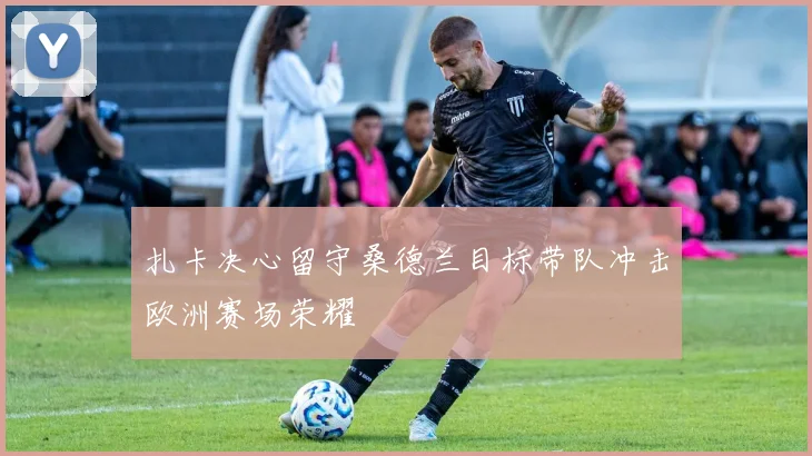 扎卡决心留守桑德兰目标带队冲击欧洲赛场荣耀
