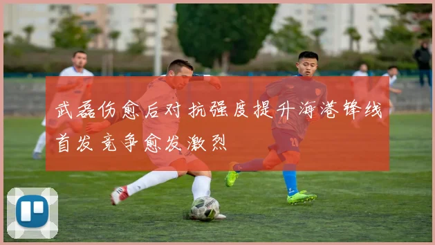 武磊伤愈后对抗强度提升海港锋线首发竞争愈发激烈