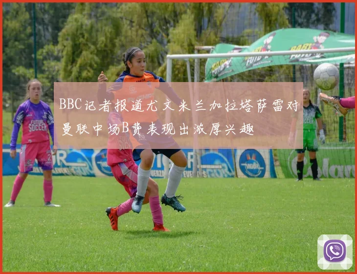 BBC记者报道尤文米兰加拉塔萨雷对曼联中场B费表现出浓厚兴趣